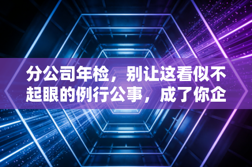 分公司年检，别让这看似不起眼的例行公事，成了你企业合规路上的定时炸弹