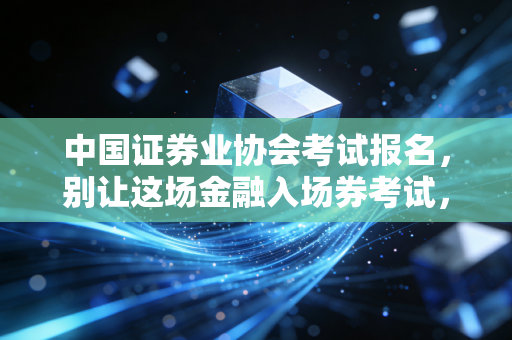中国证券业协会考试报名,别让这场金融入场券考试,成为你职业生涯的第一道坎