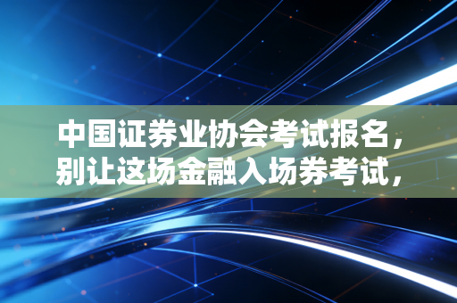 中国证券业协会考试报名,别让这场金融入场券考试,成为你职业生涯的第一道坎