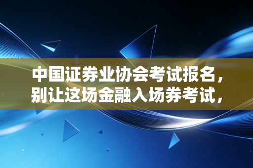 中国证券业协会考试报名，别让这场金融入场券考试，成为你职业生涯的第一道坎