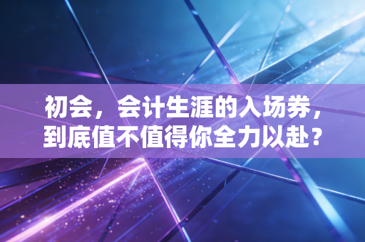 初会,会计生涯的入场券,到底值不值得你全力以赴?