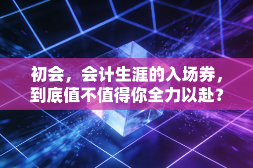 初会，会计生涯的入场券，到底值不值得你全力以赴？