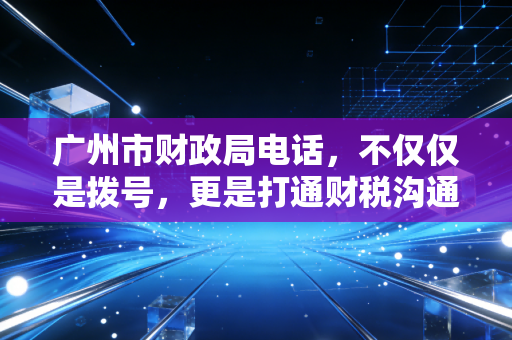 广州市财政局电话，不仅仅是拨号，更是打通财税沟通的任督二脉