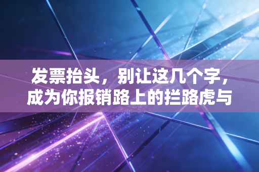 发票抬头,别让这几个字,成为你报销路上的拦路虎与财务合规的试金石