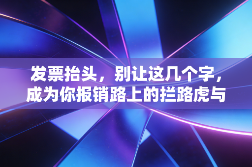 发票抬头，别让这几个字，成为你报销路上的拦路虎与财务合规的试金石