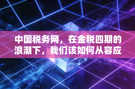中国税务网，在金税四期的浪潮下，我们该如何从容应对税务合规的大考？