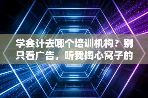 学会计去哪个培训机构?别只看广告,听我掏心窝子的大实话