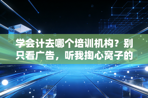 学会计去哪个培训机构？别只看广告，听我掏心窝子的大实话