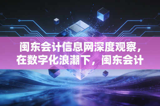闽东会计信息网深度观察,在数字化浪潮下,闽东会计人的转型与坚守