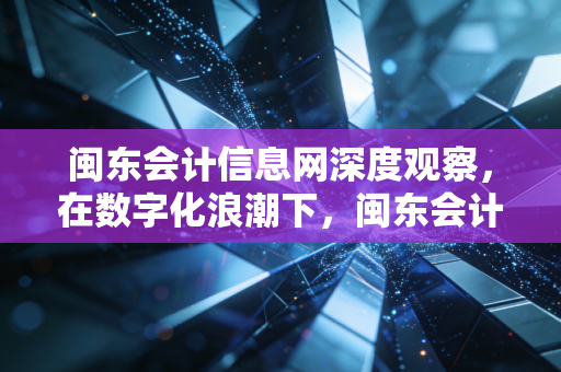闽东会计信息网深度观察，在数字化浪潮下，闽东会计人的转型与坚守
