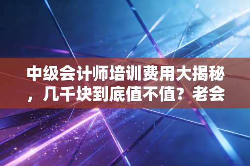 中级会计师培训费用大揭秘,几千块到底值不值?老会计的掏心窝子话