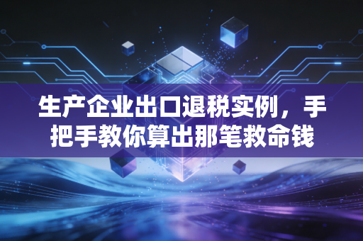生产企业出口退税实例，手把手教你算出那笔救命钱