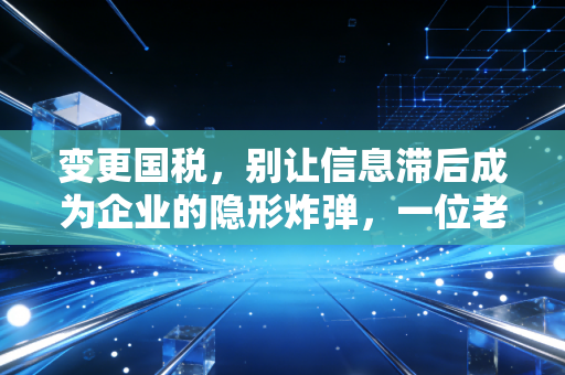 变更国税，别让信息滞后成为企业的隐形炸弹，一位老财务的肺腑之言