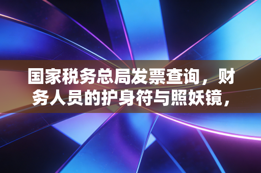 国家税务总局发票查询,财务人员的护身符与照妖镜,教你如何一眼识破假发票