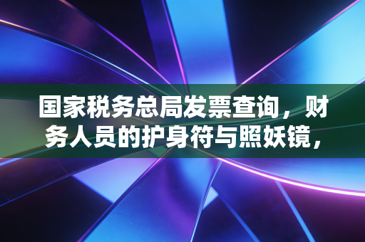 国家税务总局发票查询，财务人员的护身符与照妖镜，教你如何一眼识破假发票