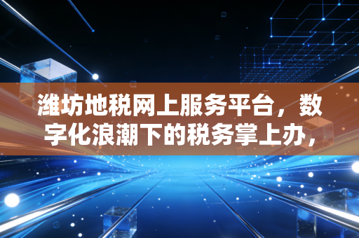 潍坊地税网上服务平台，数字化浪潮下的税务掌上办，一位老会计的深情回望与犀利点评