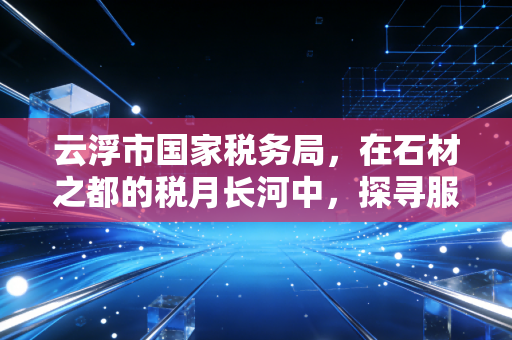 云浮市国家税务局,在石材之都的税月长河中,探寻服务的温度与合规的深度