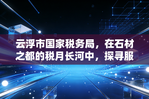 云浮市国家税务局,在石材之都的税月长河中,探寻服务的温度与合规的深度