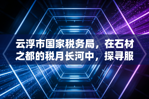 云浮市国家税务局，在石材之都的税月长河中，探寻服务的温度与合规的深度