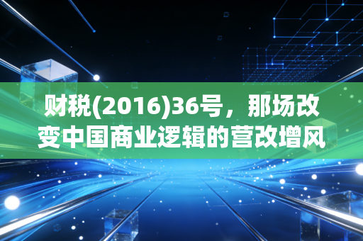 财税(2016)36号，那场改变中国商业逻辑的营改增风暴，我们真的读懂了吗？