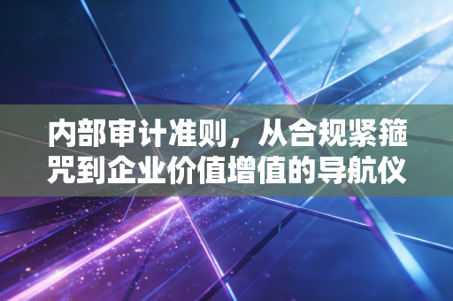内部审计准则，从合规紧箍咒到企业价值增值的导航仪