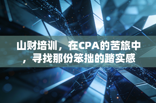 山财培训，在CPA的苦旅中，寻找那份笨拙的踏实感