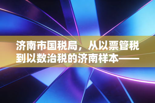 济南市国税局，从以票管税到以数治税的济南样本——一名注会眼中的税务合规进阶之路