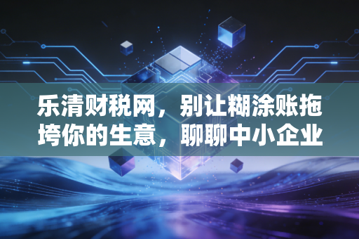 乐清财税网,别让糊涂账拖垮你的生意,聊聊中小企业财税合规的那些痛与悟