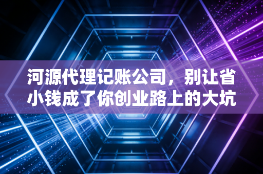 河源代理记账公司，别让省小钱成了你创业路上的大坑，聊聊那些老板不知道的财务真相