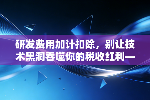 研发费用加计扣除，别让技术黑洞吞噬你的税收红利——一位老注会的实战碎碎念