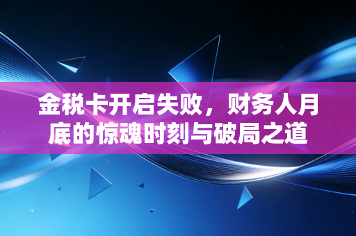 金税卡开启失败，财务人月底的惊魂时刻与破局之道