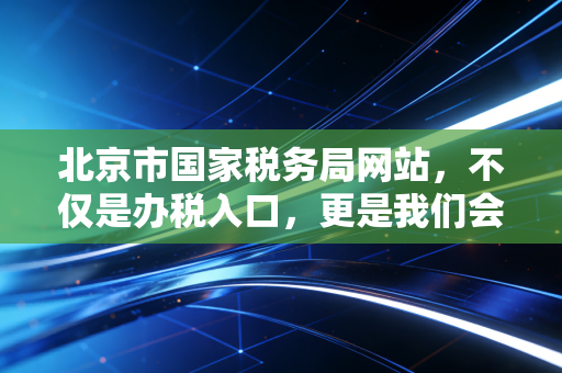 北京市国家税务局网站，不仅是办税入口，更是我们会计人的老朋友与战场