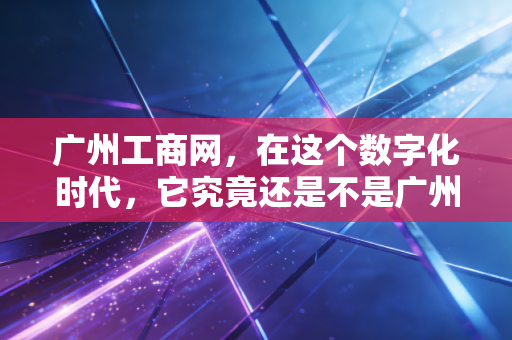 广州工商网,在这个数字化时代,它究竟还是不是广州老板们的必修课?