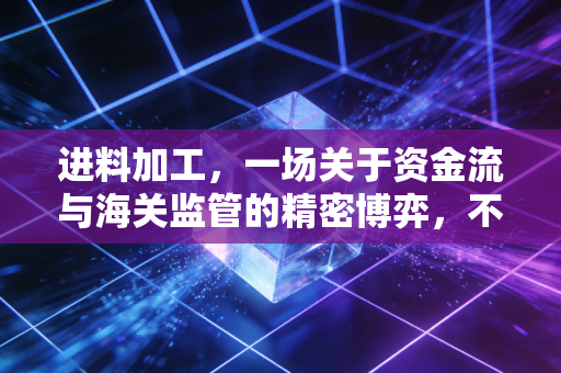 进料加工，一场关于资金流与海关监管的精密博弈，不仅是免税那么简单