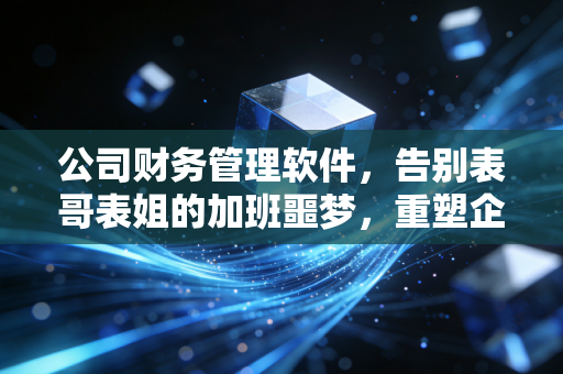 公司财务管理软件,告别表哥表姐的加班噩梦,重塑企业数字神经中枢