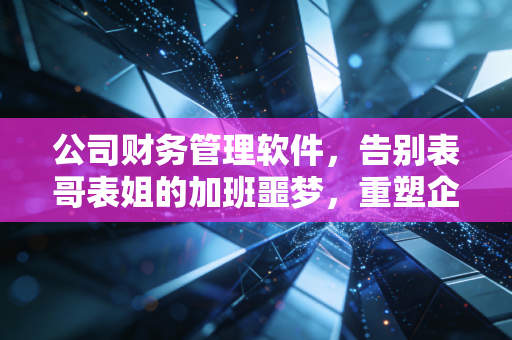 公司财务管理软件,告别表哥表姐的加班噩梦,重塑企业数字神经中枢