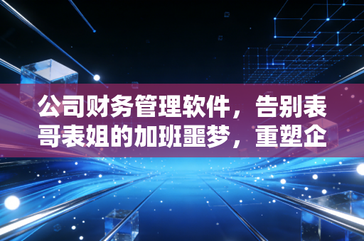 公司财务管理软件，告别表哥表姐的加班噩梦，重塑企业数字神经中枢