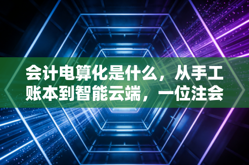 会计电算化是什么,从手工账本到智能云端,一位注会眼中的财务进化史