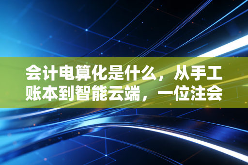 会计电算化是什么,从手工账本到智能云端,一位注会眼中的财务进化史