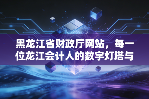 黑龙江省财政厅网站，每一位龙江会计人的数字灯塔与职业航标