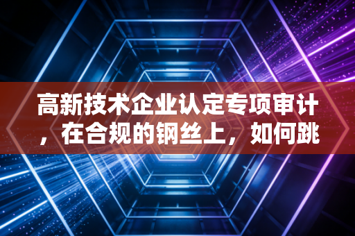 高新技术企业认定专项审计，在合规的钢丝上，如何跳好创新的舞步