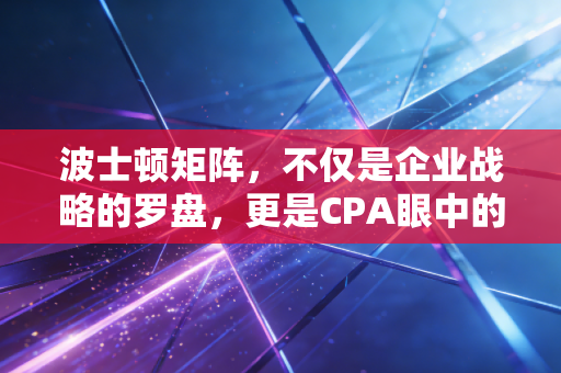 波士顿矩阵，不仅是企业战略的罗盘，更是CPA眼中的资源配置艺术