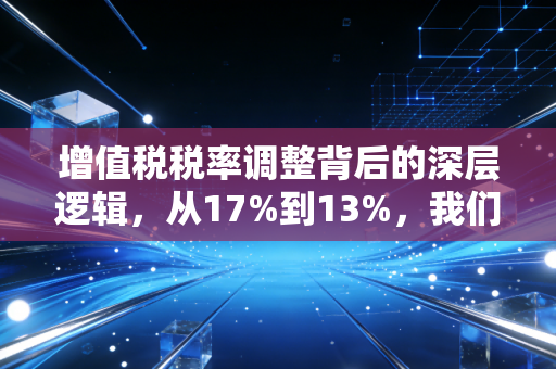 增值税税率调整背后的深层逻辑，从17%到13%，我们该如何看懂这张隐形账单？