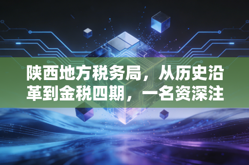 陕西地方税务局,从历史沿革到金税四期,一名资深注会眼中的陕税变迁与实务思考
