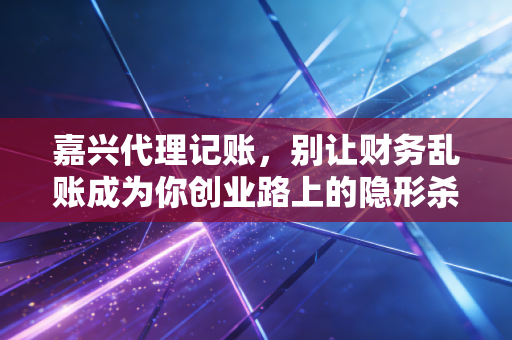 嘉兴代理记账,别让财务乱账成为你创业路上的隐形杀手