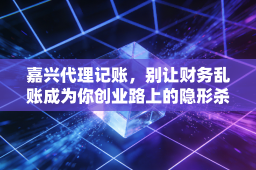 嘉兴代理记账，别让财务乱账成为你创业路上的隐形杀手