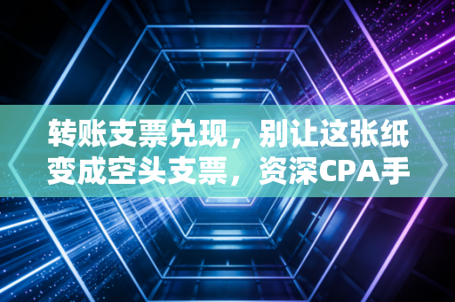 转账支票兑现，别让这张纸变成空头支票，资深CPA手把手教你避坑与实操