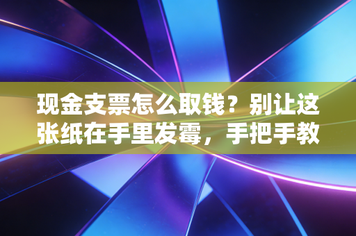 现金支票怎么取钱?别让这张纸在手里发霉,手把手教你搞定它