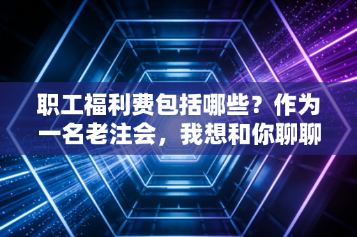 职工福利费包括哪些？作为一名老注会，我想和你聊聊这14%背后的那些人情世故