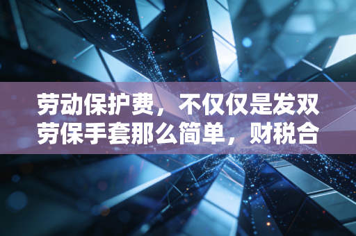 劳动保护费，不仅仅是发双劳保手套那么简单，财税合规的避风港与雷区